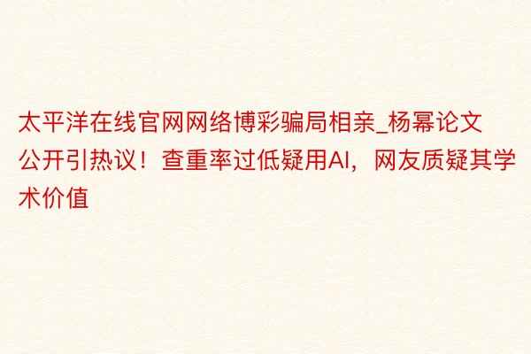 太平洋在线官网网络博彩骗局相亲_杨幂论文公开引热议！查重率过低疑用AI，网友质疑其学术价值