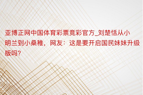 亚博正网中国体育彩票竞彩官方_刘楚恬从小明兰到小桑稚，网友：这是要开启国民妹妹升级版吗？