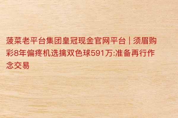 菠菜老平台集团皇冠现金官网平台 | 须眉购彩8年偏疼机选擒双色球591万:准备再行作念交易