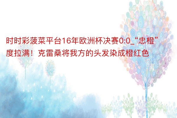 时时彩菠菜平台16年欧洲杯决赛0:0_“忠橙”度拉满！克雷桑将我方的头发染成橙红色