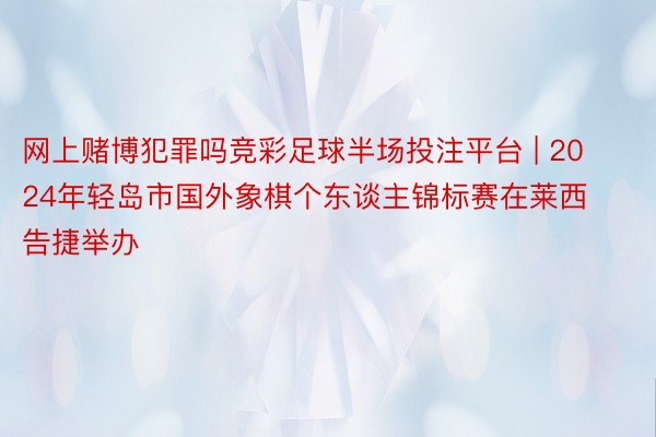 网上赌博犯罪吗竞彩足球半场投注平台 | 2024年轻岛市国外象棋个东谈主锦标赛在莱西告捷举办