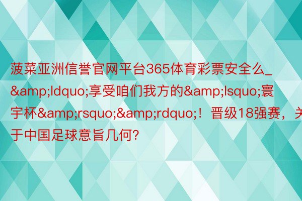 菠菜亚洲信誉官网平台365体育彩票安全么_&ldquo;享受咱们我方的&lsquo;寰宇杯&rsquo;&rdquo;！晋级18强赛，关于中国足球意旨几何？