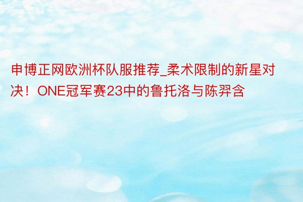 申博正网欧洲杯队服推荐_柔术限制的新星对决！ONE冠军赛23中的鲁托洛与陈羿含