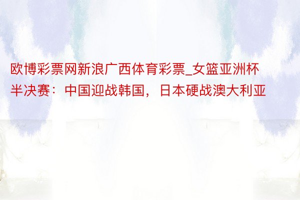 欧博彩票网新浪广西体育彩票_女篮亚洲杯半决赛：中国迎战韩国，日本硬战澳大利亚