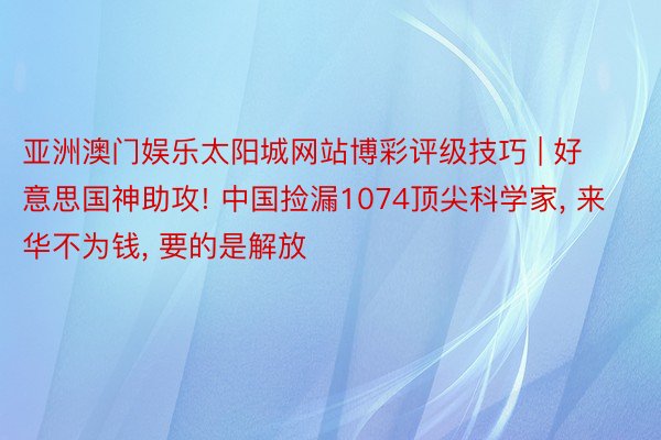 亚洲澳门娱乐太阳城网站博彩评级技巧 | 好意思国神助攻! 中国捡漏1074顶尖科学家, 来华不为钱, 要的是解放