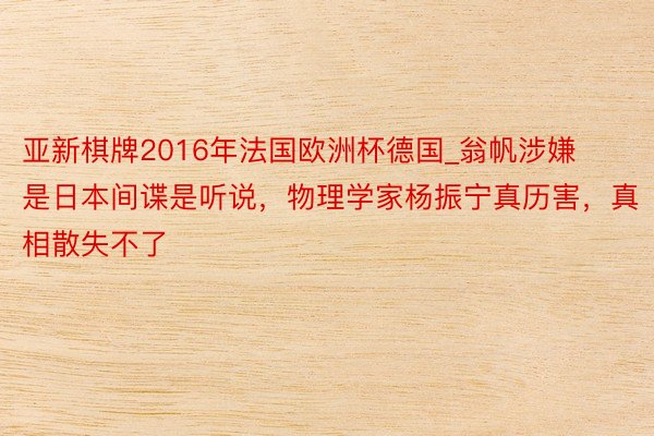 亚新棋牌2016年法国欧洲杯德国_翁帆涉嫌是日本间谍是听说，物理学家杨振宁真历害，真相散失不了