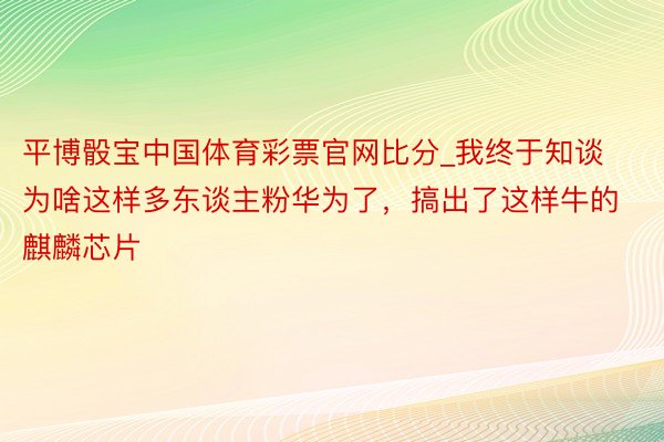 平博骰宝中国体育彩票官网比分_我终于知谈为啥这样多东谈主粉华为了，搞出了这样牛的麒麟芯片