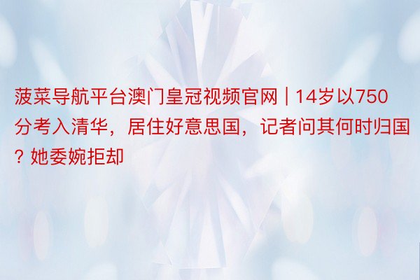 菠菜导航平台澳门皇冠视频官网 | 14岁以750分考入清华，居住好意思国，记者问其何时归国? 她委婉拒却