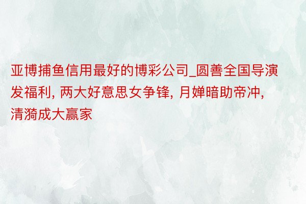 亚博捕鱼信用最好的博彩公司_圆善全国导演发福利, 两大好意思女争锋, 月婵暗助帝冲, 清漪成大赢家