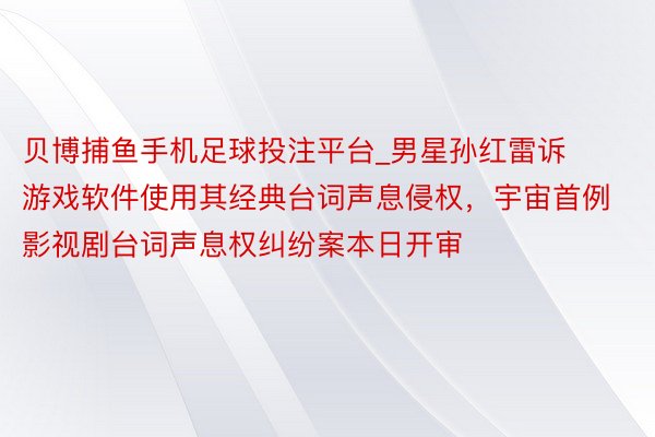 贝博捕鱼手机足球投注平台_男星孙红雷诉游戏软件使用其经典台词声息侵权，宇宙首例影视剧台词声息权纠纷案本日开审