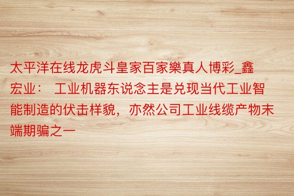 太平洋在线龙虎斗皇家百家樂真人博彩_鑫宏业： 工业机器东说念主是兑现当代工业智能制造的伏击样貌，亦然公司工业线缆产物末端期骗之一