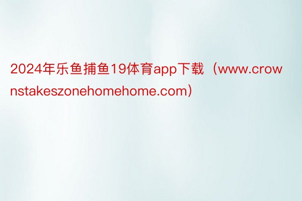 2024年乐鱼捕鱼19体育app下载（www.crownstakeszonehomehome.com）