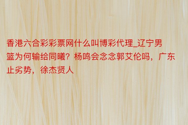 香港六合彩彩票网什么叫博彩代理_辽宁男篮为何输给同曦？杨鸣会念念郭艾伦吗，广东止劣势，徐杰贤人