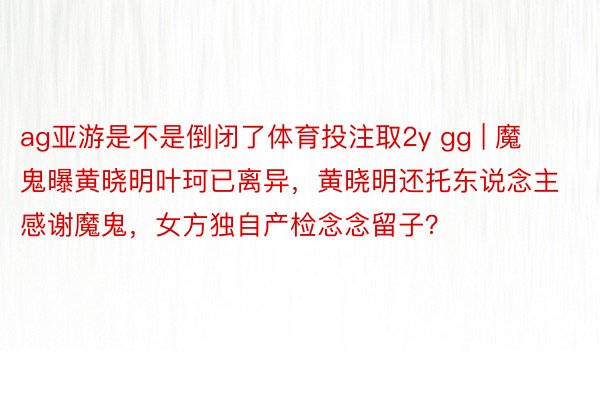 ag亚游是不是倒闭了体育投注取2y gg | 魔鬼曝黄晓明叶珂已离异，黄晓明还托东说念主感谢魔鬼，女方独自产检念念留子？