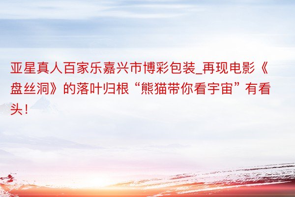 亚星真人百家乐嘉兴市博彩包装_再现电影《盘丝洞》的落叶归根 “熊猫带你看宇宙” 有看头！