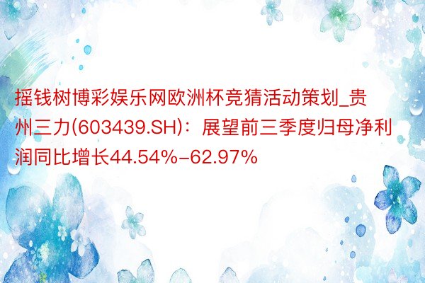 摇钱树博彩娱乐网欧洲杯竞猜活动策划_贵州三力(603439.SH)：展望前三季度归母净利润同比增长44.54%-62.97%
