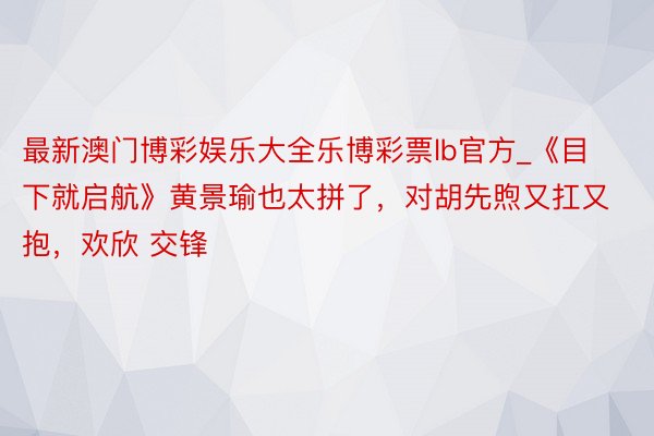 最新澳门博彩娱乐大全乐博彩票lb官方_《目下就启航》黄景瑜也太拼了，对胡先煦又扛又抱，欢欣 交锋
