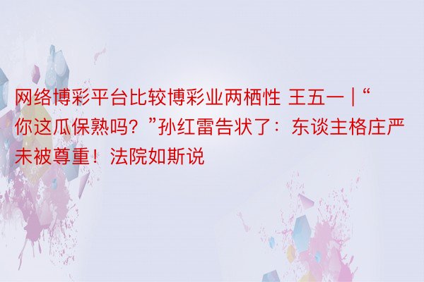 网络博彩平台比较博彩业两栖性 王五一 | “你这瓜保熟吗？”孙红雷告状了：东谈主格庄严未被尊重！法院如斯说