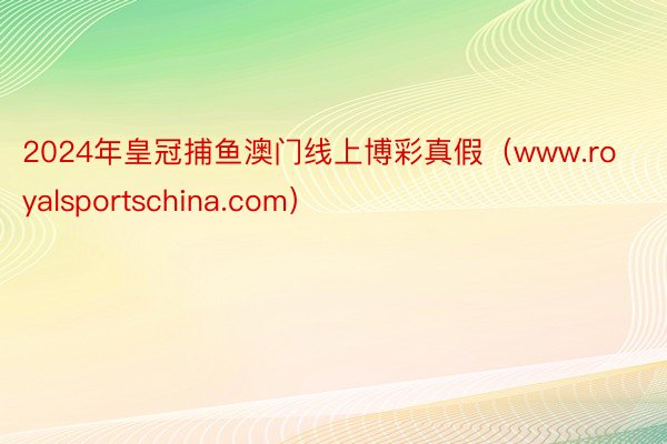2024年皇冠捕鱼澳门线上博彩真假（www.royalsportschina.com）