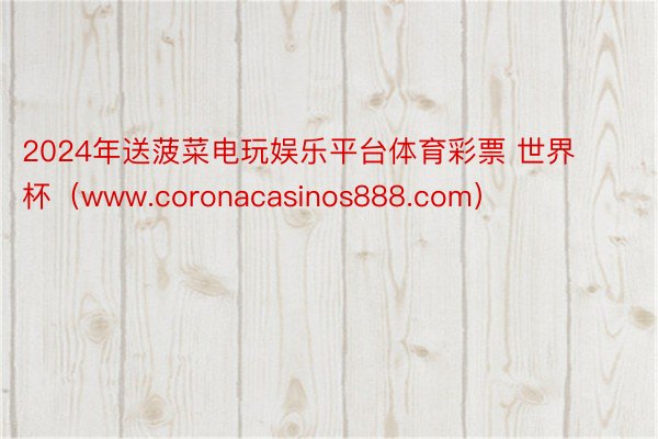 2024年送菠菜电玩娱乐平台体育彩票 世界杯（www.coronacasinos888.com）