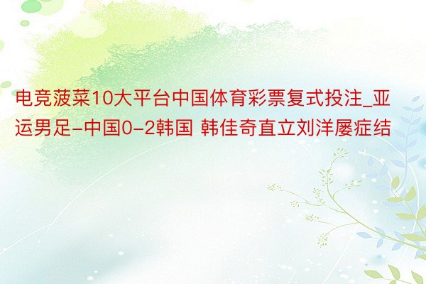 电竞菠菜10大平台中国体育彩票复式投注_亚运男足-中国0-2韩国 韩佳奇直立刘洋屡症结
