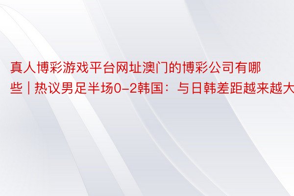 真人博彩游戏平台网址澳门的博彩公司有哪些 | 热议男足半场0-2韩国：与日韩差距越来越大