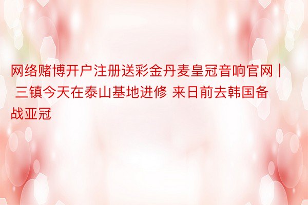 网络赌博开户注册送彩金丹麦皇冠音响官网 | 三镇今天在泰山基地进修 来日前去韩国备战亚冠
