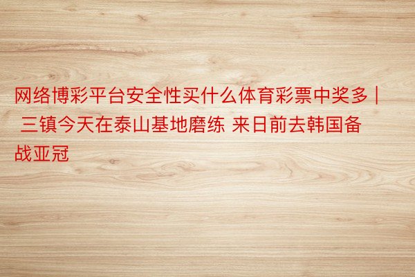 网络博彩平台安全性买什么体育彩票中奖多 | 三镇今天在泰山基地磨练 来日前去韩国备战亚冠